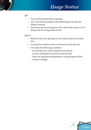 Page 5
English
3

Usage Notice

Do:
 Turn off the product before cleaning.
 Use a soft cloth moistened with mild detergent to clean the 
display housing.
 Disconnect the power plug from AC outlet if the product is not 
being used for a long period of time.
Don’t:
 Block the slots and openings on the unit provided for ventila-
tion.
 Use abrasive cleaners, waxes or solvents to clean the unit.
 Use under the following conditions:
-  In extremely hot, cold or humid environments.
-  In areas susceptible to...