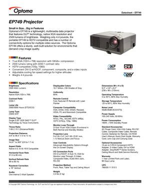 Page 1
Datasheet – EP749
© Copyright 2007 Optoma Technology, Inc. DLP® and the DLP logo are registered trademarks of Texas Instruments. All sp\
ecifications subject to change at any time.
EP749 Projector
Small in Size…Big in Features
Optoma’s EP749 is a lightweight, multimedia data projector 
that features DLP® technology, native XGA resolution and 
2500 lumens of brightness.  Weighing only 4.4 pounds, the 
portable EP749 is HDTV compatible and has a number of 
connectivity options for multiple video sources....