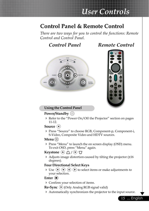 Page 1515... English
User Controls
Remote Control Control Panel
Control Panel & Remote Control
There are two ways for you to control the functions: Remote
Control and Control Panel.
Using the Control Panel
Power/Standby  
4Refer to the “Power On/Off the Projector” section on pages
11-12.
Source  
4Press “Source” to choose RGB, Component-p, Component-i,
S-Video, Composite Video and HDTV sources.
Menu 
4Press “Menu” to launch the on screen display (OSD) menu.
To exit OSD, press “Menu” again.
Keystone    /...