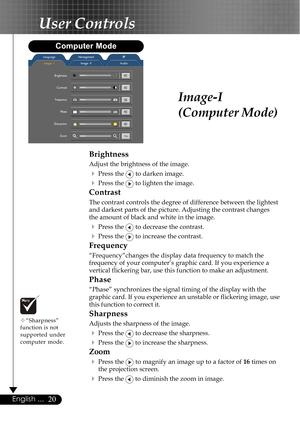 Page 2020English ...
Image-I
(Computer Mode)
Brightness
Adjust the brightness of the image.
4Press the  to darken image.
4Press the  to lighten the image.
Contrast
The contrast controls the degree of difference between the lightest
and darkest parts of the picture. Adjusting the contrast changes
the amount of black and white in the image.
4Press the  to decrease the contrast.
4Press the  to increase the contrast.
Frequency
“Frequency”changes the display data frequency to match the
frequency of your computer’s...