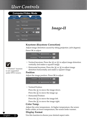 Page 2222English ...
Image-II
User Controls
Keystone (Keystone Correction)
Adjust image distortion caused by tilting projection. (±16 degrees)
Press OK to adjust
4Vertical keystone: Press the  or  to adjust image distortion
vertically and makes a squarer image.
4Horizontal keystone: Press the  or  to adjust image
distortion horizontally and makes a squarer image.
Position
Adjust the image position. Press OK to adjust
4Vertical Position
Press the 
 to move the image down.
Press the 
 to move the image up....