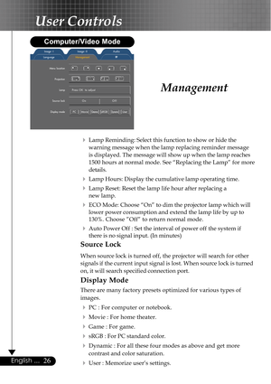 Page 2626English ...
Management
4Lamp Reminding: Select this function to show or hide the
warning message when the lamp replacing reminder message
is displayed. The message will show up when the lamp reaches
1500 hours at normal mode. See “Replacing the Lamp” for more
details.
4Lamp Hours: Display the cumulative lamp operating time.
4Lamp Reset: Reset the lamp life hour after replacing a
new lamp.
4ECO Mode: Choose “On” to dim the projector lamp which will
lower power consumption and extend the lamp life by up...