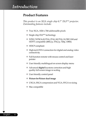 Page 44English ...
Product Features
This product is an XGA single chip 0.7” DLPTM projector.
Outstanding features include:
‹True XGA, 1024 x 768 addressable pixels
‹Single chip DLP
TM technology
‹NTSC/NTSC4.43/PAL/PAL-M/PAL-N/SECAM and
HDTV compatible (480i/p, 576i/p, 720p, 1080i)
‹HDCP compliant
‹High-tech DVI-I connection for digital and analog video
connectivity
‹Full function remote with mouse control and laser
pointer
‹User friendly multilingual on screen display menu
‹Advanced digital keystone correction...