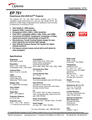 Page 1
 
  
 
Faxable Datasheet – EP 751  
©   Copyright 2004 Optoma Technology, Inc. The DLPTM medallion is a trademark of Texas  Instruments. All other names mentioned herein are  property of their respective owners. 
 
Optoma Technology, Inc.  www.optomausa.com  715 Sycamore Drive Milpitas, CA  95035, U.S.A.  TEL 408.383.3700  FAX 408.383.3701
 
 
EP 751 
Powerhouse XGA DDR DLPTM Projector 
 
 
 
 
 
 
 
 
 
 
 
 
 
 
 
 
For more information, call 1-888-289-6786.
Specifications  
Brightness:  
2500 ANSI...