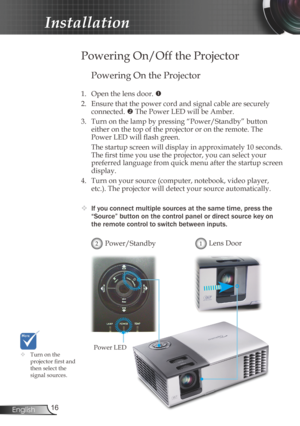 Page 16
6English

Installation

Powering On the Projector
1. Open the lens door. 
2.  Ensure that the power cord and signal cable are securely 
connected.  The Power LED will be Amber.
3.  Turn on the lamp by pressing “Power/Standby” button 
 
either on the top of the projector or on the remote. The 
Power LED will flash green.
  The startup screen will display in approximately 10 seconds. 
The first time you use the projector, you can select your 
preferred language from quick menu after the startup...