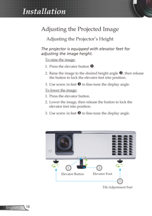Page 18
8English

Installation

Adjusting the Projected Image
Adjusting the Projector’s Height
The	projector	is	equipped	with	elevator	feet	for		
adjusting	the	image	height.
 To raise the image:
1.  Press the elevator button 
. 
2.  Raise the image to the desired height angle 
, then release 
the button to lock the elevator feet into position.
3.  Use screw in feet 
 to fine-tune the display angle. 
 To lower the image:
1. Press the elevator button.
2.  Lower the image, then release the button to lock...