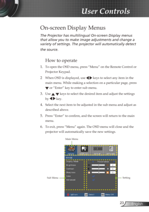 Page 23
23English

User Controls

The	Projector	has	multilingual	On-screen	Display	menus	
that	allow	you	to	make	image	adjustments	and	change	a	
variety	of	settings.	The	projector	will	automatically	detect	
the	source.	
How to operate 
1. To open the OSD menu, press “Menu” on the Remote Control or 
Projector Keypad.
2  When OSD is displayed, use   keys to select any item in the 
main menu. While making a selection on a particular page, press 
 or “Enter” key to enter sub menu.
3. Use   keys to select the...