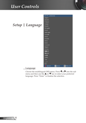 Page 32
32English

User Controls

 Language
Choose the multilingual OSD menu. Press  or  into the sub 
menu and then use the  or  key to select your preferred 
language. Press “Enter” to finalize the selection. 
Setup | Language 