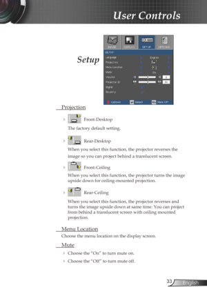 Page 33
33English

User Controls

Setup
 Projection
    Front-Desktop
The factory default setting.
    Rear-Desktop
When you select this function, the projector reverses the  
image so you can project behind a translucent screen.
    Front-Ceiling 
When you select this function, the projector turns the image 
upside down for ceiling-mounted projection.
    Rear-Ceiling 
When you select this function, the projector reverses and 
turns the image upside down at same time. You can project 
from behind a...