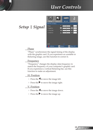 Page 35
35English

User Controls

Setup | Signal
 Phase
“Phase” synchronizes the signal timing of the display 
with the graphic card. If you experience an unstable or 
flickering image, use this function to correct it.
 Frequency
“Frequency” changes the display data frequency to 
match the frequency of your computer’s graphic card. 
If you experience a vertical flickering bar, use this 
function to make an adjustment.
 H. Position
 Press the  to move the image left.
 Press the  to move the image right. 
 V....