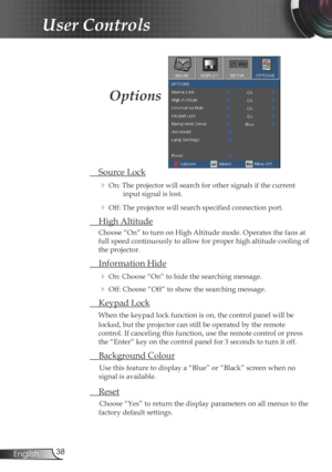 Page 38
38English

User Controls

 Source Lock
 On: The projector will search for other signals if the current 
input signal is lost. 
 Off: The projector will search specified connection port.
  High Altitude
Choose “On” to turn on High Altitude mode. Operates the fans at 
full speed continuously to allow for proper high altitude cooling of 
the projector.
 Information Hide
 On: Choose “On” to hide the searching message.
 Off: Choose “Off” to show the searching message.
 Keypad Lock
When the keypad lock...
