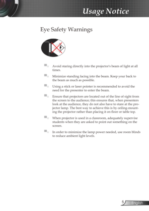 Page 5
5English

Usage Notice

Eye Safety Warnings
	
▀■ Avoid staring directly into the projector's beam of light at all 
times.
▀■ Minimize standing facing into the beam. Keep your back to 
the beam as much as possible.
▀■ Using a stick or laser pointer is recommended to avoid the 
need for the presenter to enter the beam. 
▀■ Ensure that projectors are located out of the line of sight from 
the screen to the audience; this ensures that, when presenters 
look at the audience, they do not also have to...
