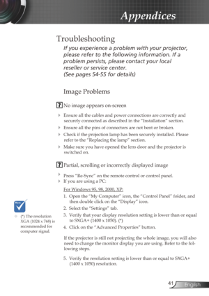Page 41
4English

Appendices
Image Problems
 No image appears on-screen
 Ensure all the cables and power connections are correctly and 
securely connected as described in the “Installation” section.
 Ensure all the pins of connectors are not bent or broken.
 Check if the projection lamp has been securely installed. Please 
refer to the “Replacing the lamp” section.
 Make sure you have opened the lens door and the projector is 
switched on.
 Partial, scrolling or incorrectly displayed image
 Press...