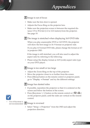 Page 43
43English

Appendices

 Image is out of focus
 Make sure the lens door is opened.
 Adjusts the Focus Ring on the projector lens. 
 Make sure the projection screen is between the required dis-
tance 3.9 to 39.4 feet (1.2 to 12.0 meters) from the projector.  
See page 19.
 The image is stretched when displaying 16:9 DVD title
When you play anamorphic DVD or 16:9 DVD, the projector 
will show the best image in 16: 9 format on projector side.
If you play 4:3 format DVD title, please change the format as...