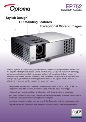 Page 1EP752
Digital DLP® Projector
Powerful, stylish in a compact design with features and connections you just wouldn’t expect to  nd 
in a projector with brightness at 2800 lumens. The Native XGA EP752 with TrueVivid™ technology 
and six segment colour wheel will impress your audience with amazing and vibrant colours on 
presentations and video graphics. Suitable for  xed installations thanks to the extensive digital and 
analogue inputs, yet portable for mobile applications thanks to the express on/off...