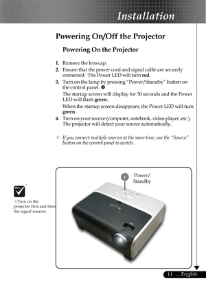 Page 1111... English
Installation
Power/
Standby1
Powering On the Projector
1.Remove the lens cap.
2.Ensure that the power cord and signal cable are securely
connected.  The Power LED will turn red.
3.Turn on the lamp by pressing “Power/Standby” button on
the control panel. n
The startup screen will display for 30 seconds and the Power
LED will flash green.
When the startup screen disappears, the Power LED will turn
green.
4.Turn on your source (computer, notebook, video player ,etc.).
The projector will detect...