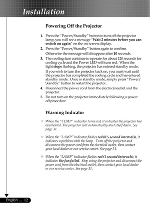 Page 1212English ...
Installation
Warning Indicator
™When the “TEMP” indicator turns red, it indicates the projector has
overheated. The projector will automatically shut itself down. See
page 31.
™When the “LAMP” indicator flashes red (0.5 second intervals), it
indicates a problem with the lamp.  Turn off the projector and
disconnect the power cord from the electrical outlet, then contact
your local dealer or our service center. See page 31.
™When the “LAMP” indicator flashes red (1 second intervals), it...