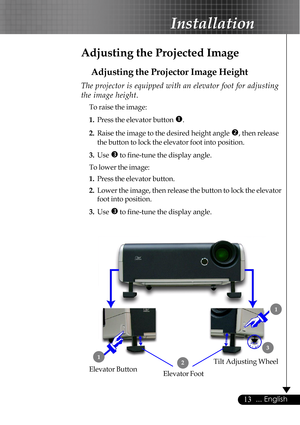 Page 1313... English
Adjusting the Projected Image
Adjusting the Projector Image Height
Tilt Adjusting Wheel
Elevator Foot 12
3
Elevator Button
The projector is equipped with an elevator foot for adjusting
the image height.
To raise the image:
1.Press the elevator button 
n.
2.Raise the image to the desired height angle o, then release
the button to lock the elevator foot into position.
3.Use 
p to fine-tune the display angle.
To lower the image:
1.Press the elevator button.
2.Lower the image, then release the...