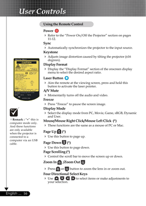 Page 1616English ...
User Controls
Using the Remote Control
Power  
4Refer to the “Power On/Off the Projector” section on pages
11-12.
Sync
4Automatically synchronizes the projector to the input source.
Keystone
4Adjusts image distortion caused by tilting the projector (±16
degrees).
Display Format
4Display the “Display Format” section of the onscreen display
menu to select the desired aspect ratio.
Laser Button  
4Aim the remote at the viewing screen, press and hold this
button to activate the laser pointer....