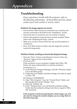 Page 2828English ...
Appendices
Problem: No image appears on screen.
4Ensure all the cables and power connections are correctly and
securely connected as described in the “Installation” section.
4Ensure the pins of connectors are not crooked or broken.
4Check if the projection lamp has been securely installed. Please
refer to the “Replacing the lamp” section.
4Make sure you have removed the lens cap and the projector is
switched on.
4Press A/V Mute button to maker sure the image has not been
turned off...