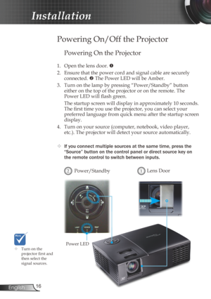 Page 16
6English

Installation

Powering On the Projector
1. Open the lens door. 
2.  Ensure that the power cord and signal cable are securely 
connected.  The Power LED will be Amber.
3.  Turn on the lamp by pressing “Power/Standby” button 
 
either on the top of the projector or on the remote. The 
Power LED will flash green.
  The startup screen will display in approximately 10 seconds. 
The first time you use the projector, you can select your 
preferred language from quick menu after the startup...