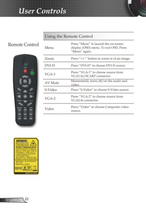 Page 22
22English

User Controls

Using the Remote Control
Menu
Press “Menu” to launch the on-screen 
display (OSD) menu. To exit OSD, Press 
“Menu” again.
Zoom Press “+/-” button to zoom in of an image.
DVI-DPress “DVI-D” to choose DVI-D source.
VGA-1Press “VGA-1” to choose source from 
VGA1-In/SCART connector.
AV MuteMomentarily turns off/on the audio and 
video.
S-VideoPress “S-Video” to choose S-Video source.
VGA-2Press “VGA-2” to choose source from 
VGA2-In connector.
VideoPress “Video” to choose Composite...