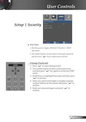 Page 37
37English

User Controls

Setup | Security
■ First Time:
1. The Password is 4 digits, DEFAULT VALUE is “0000”. 
( first time)
2.  Use number buttons on the remote to select your password, 
and then press “” key to confirm your selection.
 Change Password
1.  Press “” to input old password.
2.  Use number button to enter current password, 
and then press “” key again to reveal next OSD 
menu.
3.  Scroll down to highlight Password, and then press 
“” to activate.
4.  Enter new password (4 digits in...