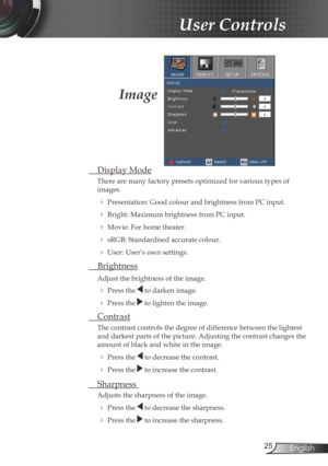 Page 25
25English

User Controls

Image
 Display Mode
There are many factory presets optimized for various types of  
images.
 Presentation: Good colour and brightness from PC input.
 Bright: Maximum brightness from PC input.
 Movie: For home theater.
 sRGB: Standardised accurate colour.
 User: User’s own settings.
 Brightness
Adjust the brightness of the image.
  Press the  to darken image.
  Press the  to lighten the image.
 Contrast
The contrast controls the degree of difference between the lightest...