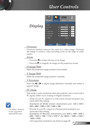 Page 31
3English

User Controls

Display
	“PC Mode” function is only supported 
under RGB source.
 Overscan
Overscan  function  removes  the  noise  in  a  video  image.  Overscan the  image  to  remove  video  encoding  noise  on  the  edge  of  video 
source.
 Zoom
  Press the  to reduce the size of an image.
  Press the  to magnify an image on the projection screen.
  H Image Shift
Shifts the projected image position horizontally. 
 V Image Shift
Shifts the projected image position vertically. 
 V...