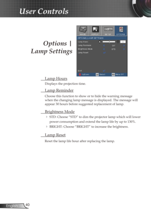 Page 40
40English

User Controls
Options | 
Lamp Settings
 Lamp Hours
Displays the projection time.
 Lamp Reminder
Choose this function to show or to hide the warning message 
when the changing lamp message is displayed. The message will 
appear 30 hours before suggested replacement of lamp. 
 Brightness Mode
 STD: Choose “STD” to dim the projector lamp which will lower 
power consumption and extend the lamp life by up to 130%. 
 BRIGHT: Choose “BRIGHT” to increase the brightness.
 Lamp Reset
Reset the lamp...