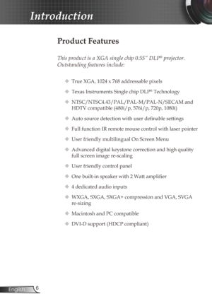 Page 6
6English

Introduction

Product Features
 
This product is a XGA single chip 0.55” DLP® projector.  
Outstanding features include:
 True XGA, 1024 x 768 addressable pixels
 Texas Instruments Single chip DLP® Technology
 NTSC/NTSC4.43/PAL/PAL-M/PAL-N/SECAM and 
HDTV compatible (480i/p, 576i/p, 720p, 1080i)
 Auto source detection with user definable settings
 Full function IR remote mouse control with laser pointer
 User friendly multilingual On Screen Menu 
 Advanced digital keystone correction...