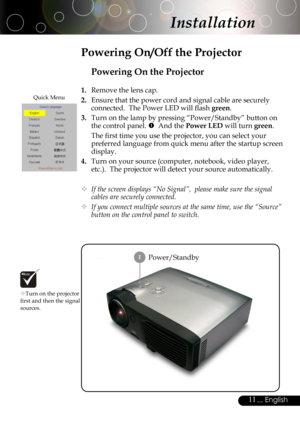 Page 11
11... English

Installation
Power/Standby
Powering On the Projector
1.  Remove the lens cap.
2.  Ensure that the power cord and signal cable are securely 
connected.  The Power LED will ﬂash green.
3.  Turn on the lamp by pressing “Power/Standby” button on 
the control panel.   And the Power LED will turn green.
 The ﬁrst time you use the projector, you can select your 
preferred language from quick menu after the startup screen 
display.
4.  Turn on your source (computer, notebook, video player,...