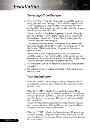 Page 12
12English ...

Installation
Warning Indicator
  When the “LAMP” indicator lights solid red, the projector will 
automatically shut itself down.  Please contact your local reseller 
or service center.
  When the “TEMP” indicator lights solid red for about 20 sec-
onds, it indicates the projector has been overheated.  You will see a 
message “Projector Overheated. Lamp will automatically turn off 
soon.” on the on-screen display.  The projector will automatically 
shut itself down.
  Under normal...