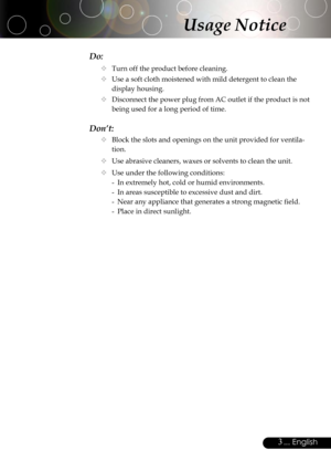 Page 3
3... English

Do:
 Turn off the product before cleaning.
 Use a soft cloth moistened with mild detergent to clean the 
display housing.
 Disconnect the power plug from AC outlet if the product is not 
being used for a long period of time.
Don’t:
 Block the slots and openings on the unit provided for ventila-
tion.
 Use abrasive cleaners, waxes or solvents to clean the unit.
 Use under the following conditions:
-  In extremely hot, cold or humid environments.
-  In areas susceptible to excessive...