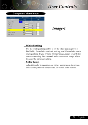 Page 21
21... English

Image-I
User Controls
  White Peaking
Use the white peaking control to set the white peaking level of 
DMD chip. 0 stands for minimal peaking, and 10 stands for maxi-
mum peaking.  If you prefer a stronger image, adjust towards the 
maximum setting.  For a smooth and more natural image, adjust 
towards the minimum setting.
  Color Temp.
Adjust the color temperature. At higher temperature, the screen 
looks colder; at lower temperature, the screen looks warmer. 
Computer / Video Mode 
