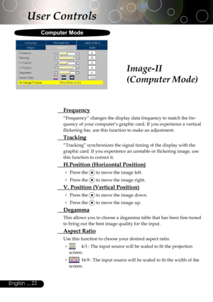 Page 22
22English ...

Image-II
(Computer Mode)
User Controls
  Frequency
“Frequency” changes the display data frequency to match the fre-
quency of your computer’s graphic card. If you experience a vertical 
ﬂickering bar, use this function to make an adjustment.
 Tracking
“Tracking” synchronizes the signal timing of the display with the 
graphic card. If you experience an unstable or ﬂickering image, use 
this function to correct it.
  H.Position (Horizontal Position)
 Press the  to move the image left.
...