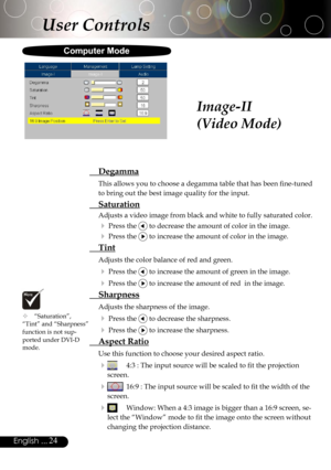 Page 24
24English ...

 “Saturation”, “Tint” and “Sharpness” function is not sup-ported under DVI-D mode.
User Controls
Image-II
(Video Mode)
  Degamma
This allows you to choose a degamma table that has been ﬁne-tuned 
to bring out the best image quality for the input.
 Saturation
Adjusts a video image from black and white to fully saturated color.
 Press the  to decrease the amount of color in the image.
 Press the  to increase the amount of color in the image.
  Tint 
Adjusts the color balance of red and...