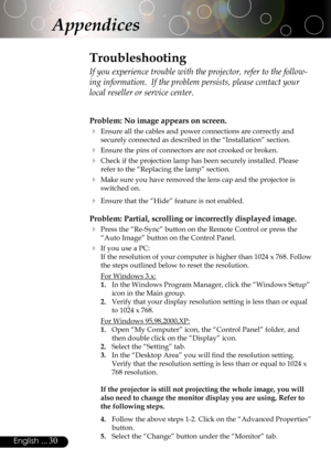 Page 30
30English ...

Appendices
Problem: No image appears on screen.
 Ensure all the cables and power connections are correctly and 
securely connected as described in the “Installation” section.
 Ensure the pins of connectors are not crooked or broken.
 Check if the projection lamp has been securely installed. Please 
refer to the “Replacing the lamp” section.
 Make sure you have removed the lens cap and the projector is 
switched on.
 Ensure that the “Hide” feature is not enabled.
Problem: Partial,...