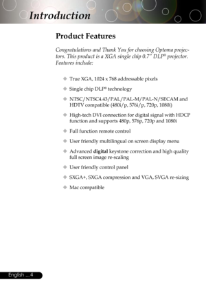 Page 4
4English ...

Product Features
 
Congratulations and Thank You for choosing Optoma projec-
tors. This product is a XGA single chip 0.7” DLP® projector. 
Features include:
 True XGA, 1024 x 768 addressable pixels
 Single chip DLP® technology
 NTSC/NTSC4.43/PAL/PAL-M/PAL-N/SECAM and 
HDTV compatible (480i/p, 576i/p, 720p, 1080i)
 High-tech DVI connection for digital signal with HDCP 
function and supports 480p, 576p, 720p and 1080i
 Full function remote control
 User friendly multilingual on screen...