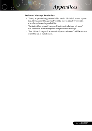 Page 33
33... English

Problem: Message Reminders
 “Lamp is approaching the end of its useful life in full power opera-
tion. Replacement Suggested!” will be shown about 10 seconds, 
when lamp is nearing end of life.
 “Projector Overheated. Lamp will automatically turn off soon.” 
will be shown when the system temperature is too high.
 “Fan failure. Lamp will automatically turn off soon.” will be shown 
when the fan is out of order.
Appendices 