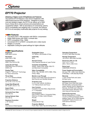 Page 1
Datasheet – EP770
© Copyright 2007 Optoma Technology, Inc. DLP® and the DLP logo are registered trademarks of Texas Instruments. All sp\
ecifications subject to change at any time.
EP770 Projector
Attaining a Higher Level of Brightness and Features
The Optoma EP770 features a new level of brightness with 
3000 lumens and true XGA resolution.  Designed to project 
vivid and detailed images, the EP770 can deliver up to 3000 
hours of lamp life to ensure pictures and presentations are 
consistently...