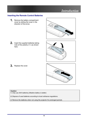 Page 16
 
Introduction 
Inserting the Remote  Control Batteries 
1. Remove the battery compartment 
cover by sliding the cover in the 
direction of the arrow. 
 
2. Insert the supplied batteries taking 
note of the polarity (+/-) as shown 
here. 
 
3. Replace the cover. 
 
 
Caution: 
1. Only use AAA batteries.(Alkaline battery is better). 
 
2. Dispose of used batteries accordi ng to local ordinance regulations.  
 
3. Remove the batteries when not usi ng the projector for prolonged periods. 
 
16  