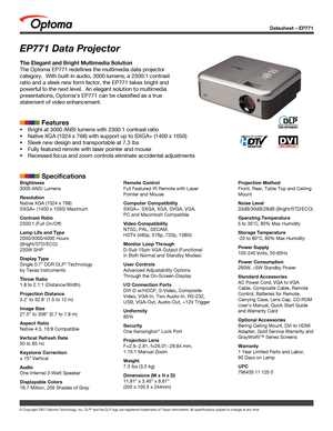 Page 1
Datasheet – EP771
© Copyright 2007 Optoma Technology, Inc. DLP® and the DLP logo are registered trademarks of Texas Instruments. All sp\
ecifications subject to change at any time.
EP771 Data Projector
The Elegant and Bright Multimedia Solution
The Optoma EP771 redefines the multimedia data projector 
category.  With built-in audio, 3000 lumens, a 2300:1 contrast 
ratio and a sleek new form factor, the EP771 takes bright and 
powerful to the next level.  An elegant solution to multimedia 
presentations,...