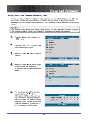 Page 21
 
Setup and Operation 
Setting an Access Password (Security Lock) 
You can use the cursor (arrow)  buttons to set a password and prev ent unauthorized use of the pro-
jector. When enabled, the password must be ent ered after you power on the projector. (See 
Navigating the OSD  on page 
25 and Setting the OSD Language  on page 26 for help on using OSD 
menus.) 
Important: 
Keep the password in a safe place.  Without the password, you will not be able to use the projector. 
If you lose the password,...