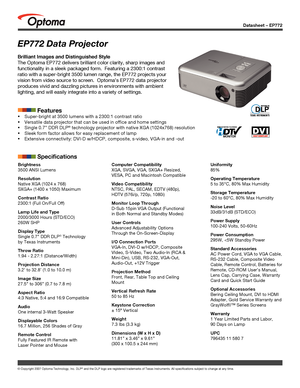 Page 1
© Copyright 2007 Optoma Technology, Inc. DLP® and the DLP logo are registered trademarks of Texas Instruments. All sp\
ecifications subject to change at any time.
Datasheet – EP772
Brightness
3500 ANSI Lumens
Resolution
Native XGA (1024 x 768)
SXGA+ (1400 x 1050) Maximum
Contrast Ratio
2300:1 (Full On/Full Off)
Lamp Life and Type
2000/3000 Hours (STD/ECO)
260W SHP
Display Type
Single 0.7” DDR DLP® Technology 
by Texas Instruments
Throw Ratio
1.94 - 2.27:1 (Distance/Width)
Projection Distance
3.2’ to...