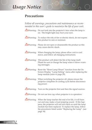 Page 2
2English

Usage Notice

Precautions
Follow all warnings, precautions and maintenance as recom-
mended in this user’s guide to maximize the life of your unit.
Warning-Donotlookintotheprojector’slenswhenthelampis
on.Thebrightlightmayhurtyoureyes.
Warning-	 To	reduce	the	risk	of	fire	or	electric	shock,	do	not	expose	
thisproducttorainormoisture....