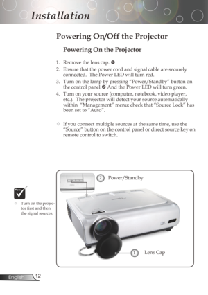Page 12
2English

Installation

Powering On the Projector
1.	 Remove	the	lens	cap.	
2. Ensurethatthepowercordandsignalcablearesecurely
connected.ThePowerLEDwillturnred.
3. Turnonthelampbypressing“Power/Standby”buttonon
thecontrolpanel.
AndthePowerLEDwillturngreen.
4.	 Turn	on	your	source	(computer,	notebook,	video	player,...