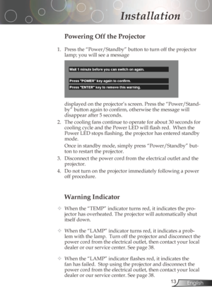 Page 13
3English

Installation

Warning Indicator
	 When	the	“TEMP”	indicator	turns	red,	it	indicates	the	pro-
jectorhasoverheated.Theprojectorwillautomaticallyshut
itselfdown.
 	 When	the	“LAMP”	indicator	turns	red,	it	indicates	a	prob-
lemwiththelamp.Turnofftheprojectoranddisconnectthe
power	cord	from	the	electrical	outlet,	then	contact	your	local	
dealer	or	our	service	center.	See	page	38.	
 	 When	the	“LAMP”...