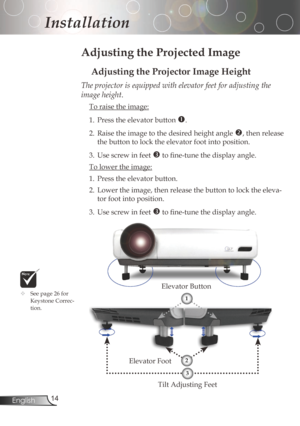 Page 14
4English

Installation

Adjusting the Projected Image
Adjusting the Projector Image Height
TiltAdjustingFeet
ElevatorFoot ElevatorButton
The projector is equipped with elevator feet for adjusting the 
image height.

Toraisetheimage:
1.	 Press	the	elevator	button	
.
2. Raisetheimagetothedesiredheightangle
,	then	release	
thebuttontolocktheelevatorfootintoposition.
3....