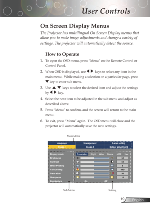 Page 19
English

User Controls

The Projector has multilingual On Screen Display menus that 
allow you to make image adjustments and change a variety of 
settings. The projector will automatically detect the source. 
How to Operate 
1.	 To	open	the	OSD	menu,	press	“Menu”	on	the	Remote	Control	or	ControlPanel.
2.	 When	OSD	is	displayed,	use	keystoselectanyiteminthe
main	menu.		While	making	a	selection	on	a	particular	page,	press...